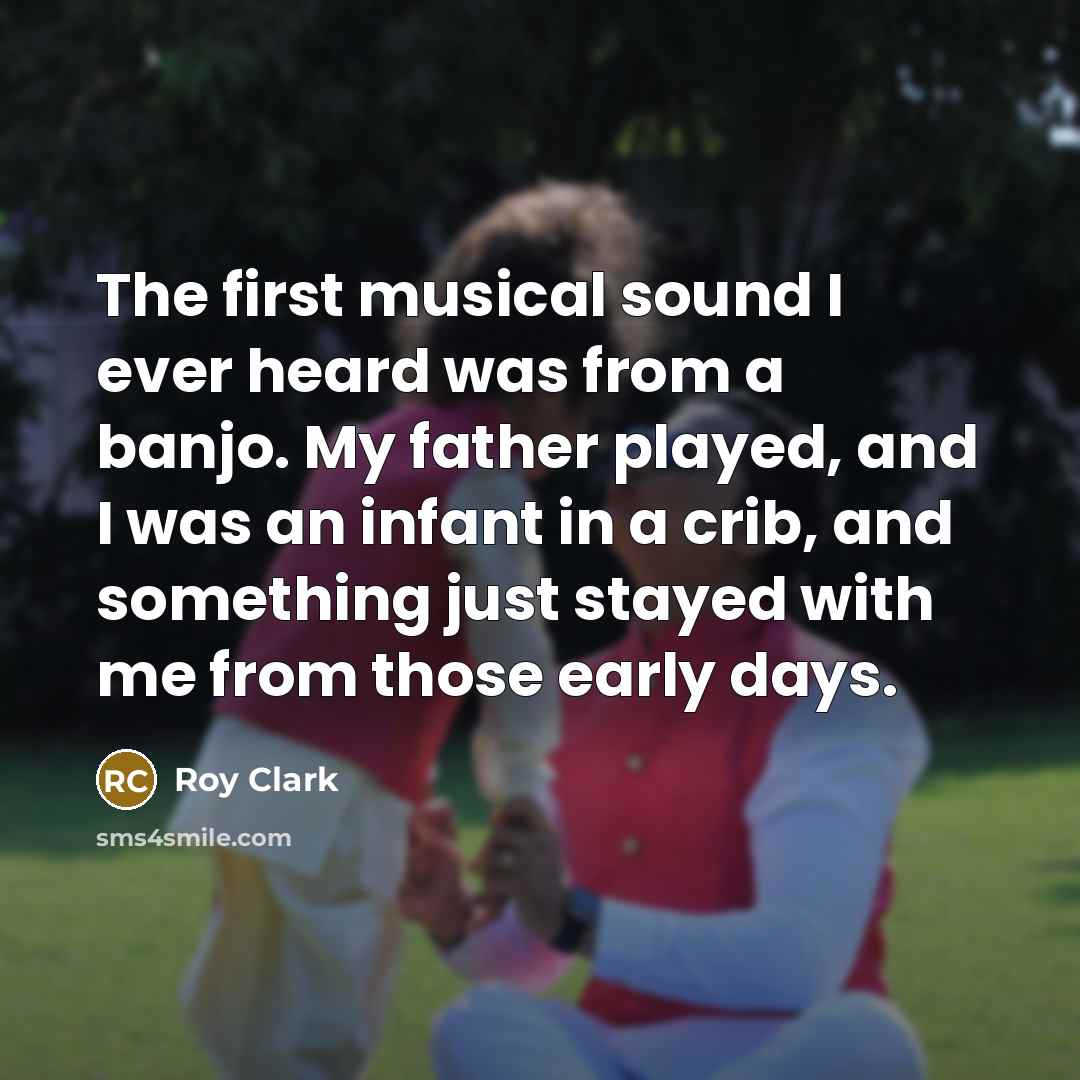 “The first musical sound I ever heard was from a banjo. My father played, and I was an infant in a crib, and something just stayed with me from those early days.” quote by Roy Clark