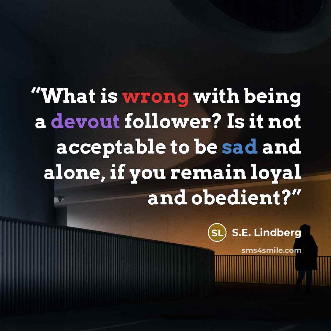 “What is wrong with being a devout follower? Is it not acceptable to be sad and alone, if you remain loyal and obedient?” quote by S.E. Lindberg