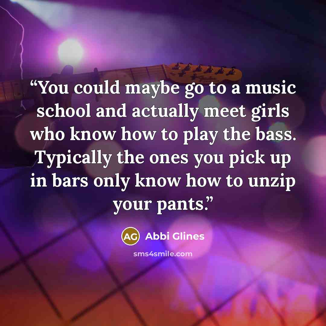 “You could maybe go to a music school and actually meet girls who know how to play the bass. Typically the ones you pick up in bars only know how to unzip your pants.” quote by Abbi Glines