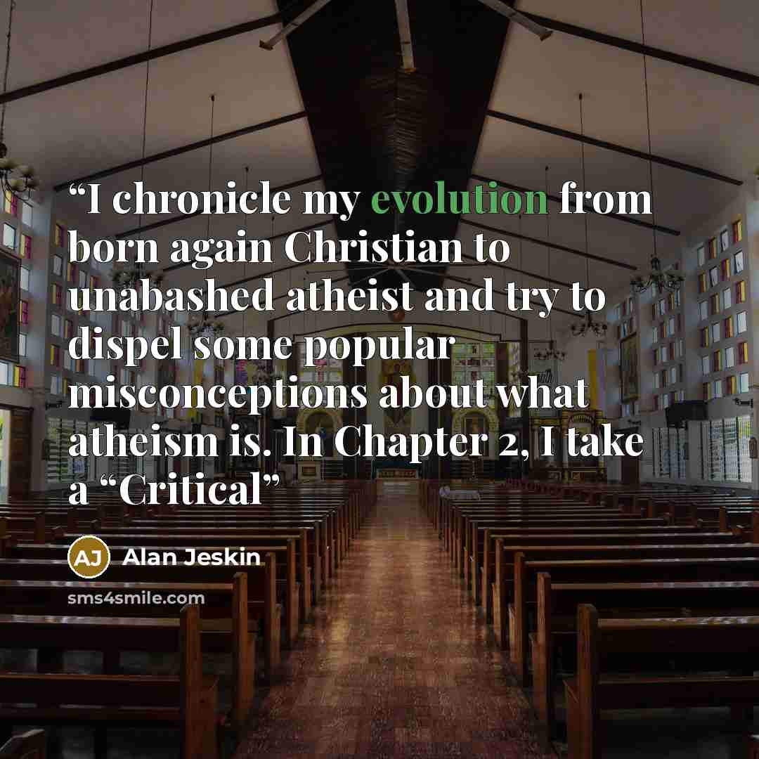 “I chronicle my evolution from born again Christian to unabashed atheist and try to dispel some popular misconceptions about what atheism is. In Chapter 2, I take a “Critical” quote by Alan Jeskin