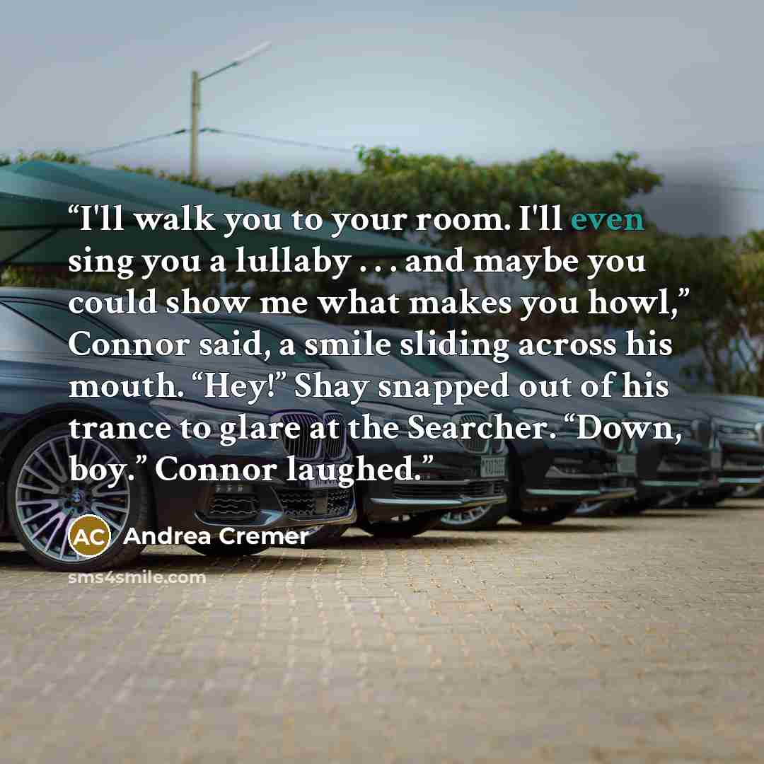 “I'll walk you to your room. I'll even sing you a lullaby . . . and maybe you could show me what makes you howl,” Connor said, a smile sliding across his mouth. “Hey!” Shay snapped out of his trance to glare at the Searcher. “Down, boy.” Connor laughed.” quote by Andrea Cremer