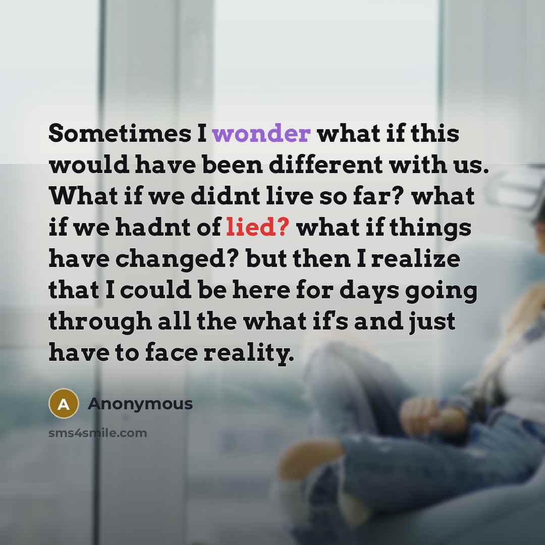 “Sometimes I wonder what if this would have been different with us. What if we didnt live so far? what if we hadnt of lied? what if things have changed? but then I realize that I could be here for days going through all the what if's and just have to face reality.” quote by Anonymous