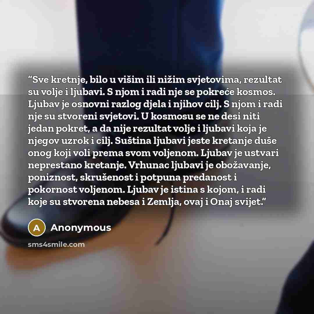 “Sve kretnje, bilo u višim ili nižim svjetovima, rezultat su volje i ljubavi. S njom i radi nje se pokreće kosmos. Ljubav je osnovni razlog djela i njihov cilj. S njom i radi nje su stvoreni svjetovi. U kosmosu se ne desi niti jedan pokret, a da nije rezultat volje i ljubavi koja je njegov uzrok i…” quote by Anonymous