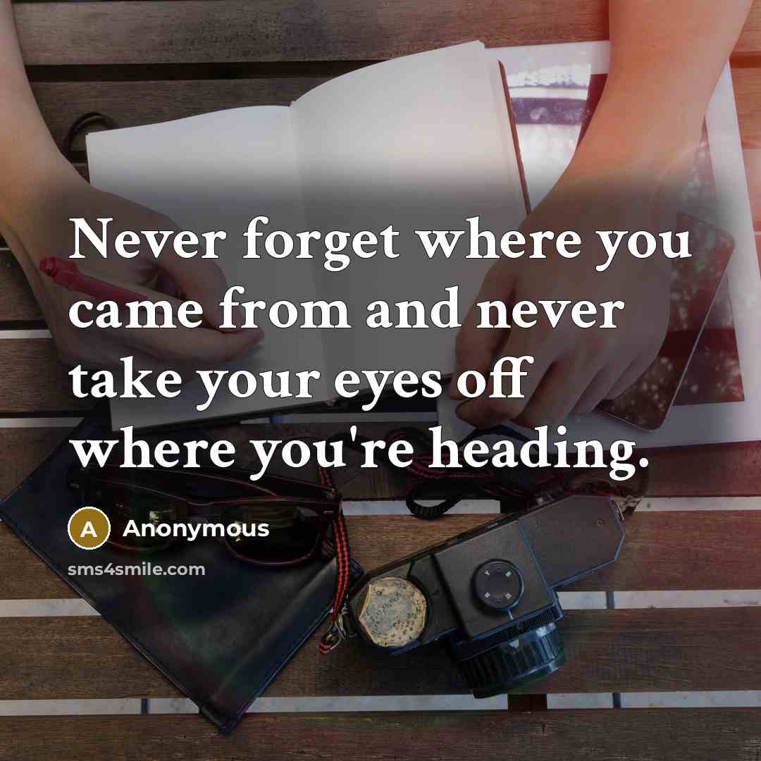 “Never forget where you came from and never take your eyes off where you're heading.” quote by Anonymous
