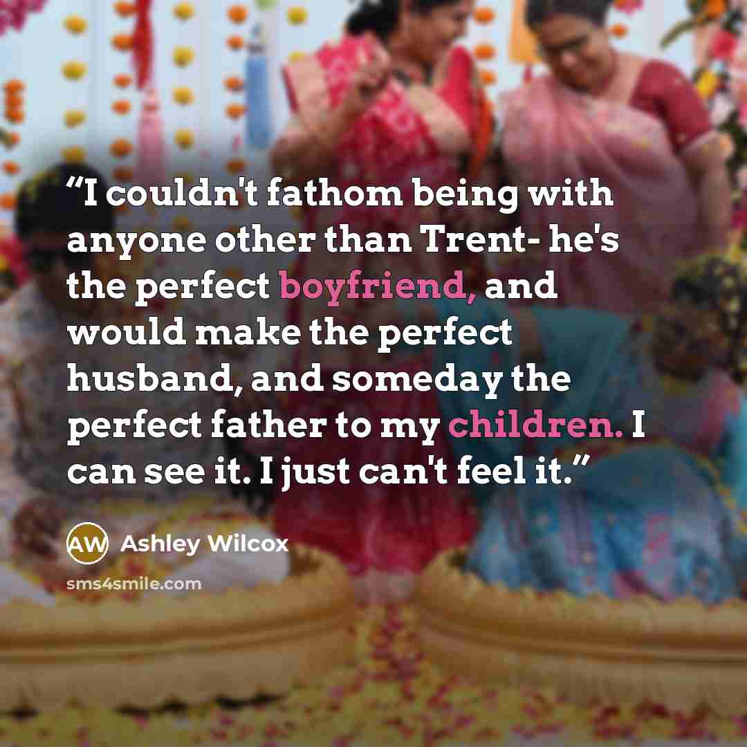 “I couldn't fathom being with anyone other than Trent- he's the perfect boyfriend, and would make the perfect husband, and someday the perfect father to my children. I can see it. I just can't feel it.” quote by Ashley Wilcox