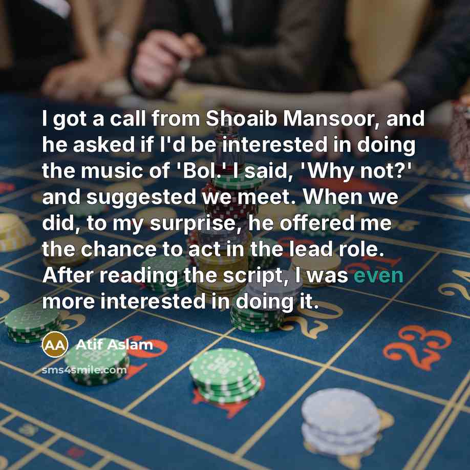 “I got a call from Shoaib Mansoor, and he asked if I'd be interested in doing the music of 'Bol.' I said, 'Why not?' and suggested we meet. When we did, to my surprise, he offered me the chance to act in the lead role. After reading the script, I was even more interested in doing it.” quote by Atif Aslam