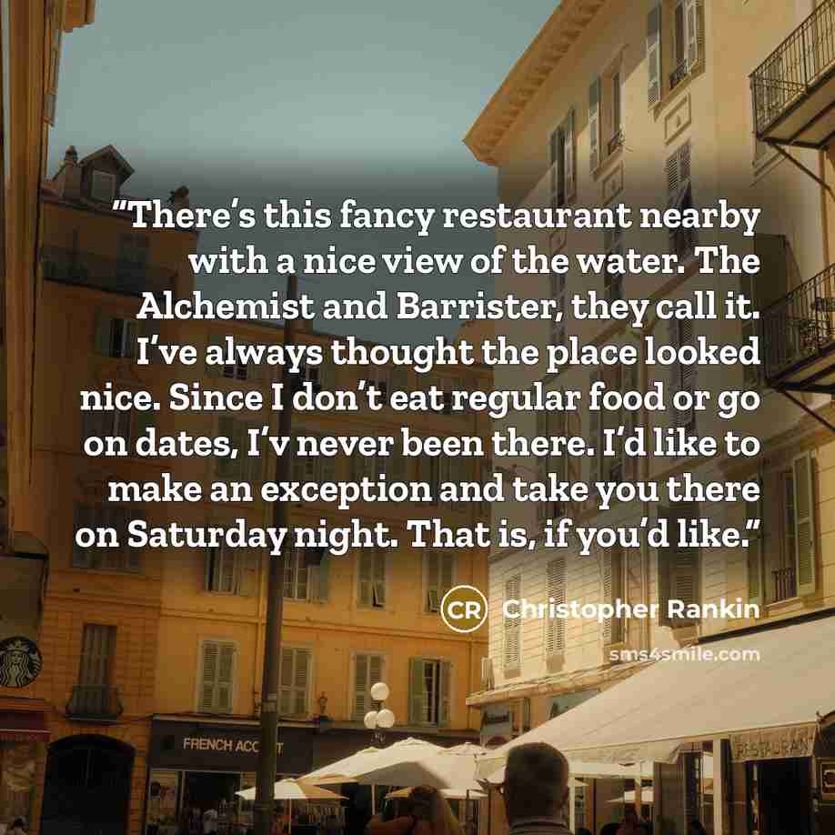 “There’s this fancy restaurant nearby with a nice view of the water. The Alchemist and Barrister, they call it. I’ve always thought the place looked nice. Since I don’t eat regular food or go on dates, I’v never been there. I’d like to make an exception and take you there on Saturday night. That…” quote by Christopher Rankin