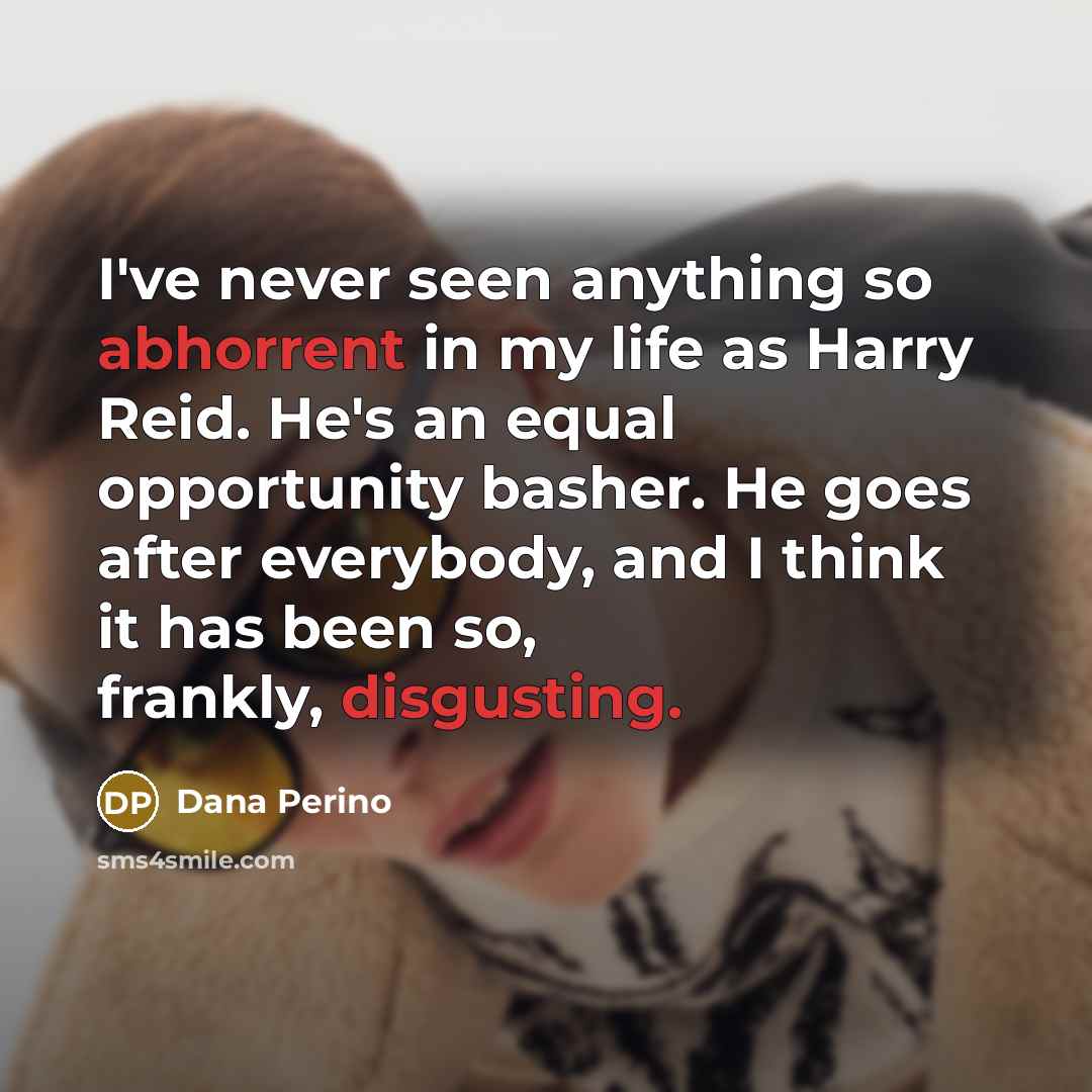 “I've never seen anything so abhorrent in my life as Harry Reid. He's an equal opportunity basher. He goes after everybody, and I think it has been so, frankly, disgusting.” quote by Dana Perino