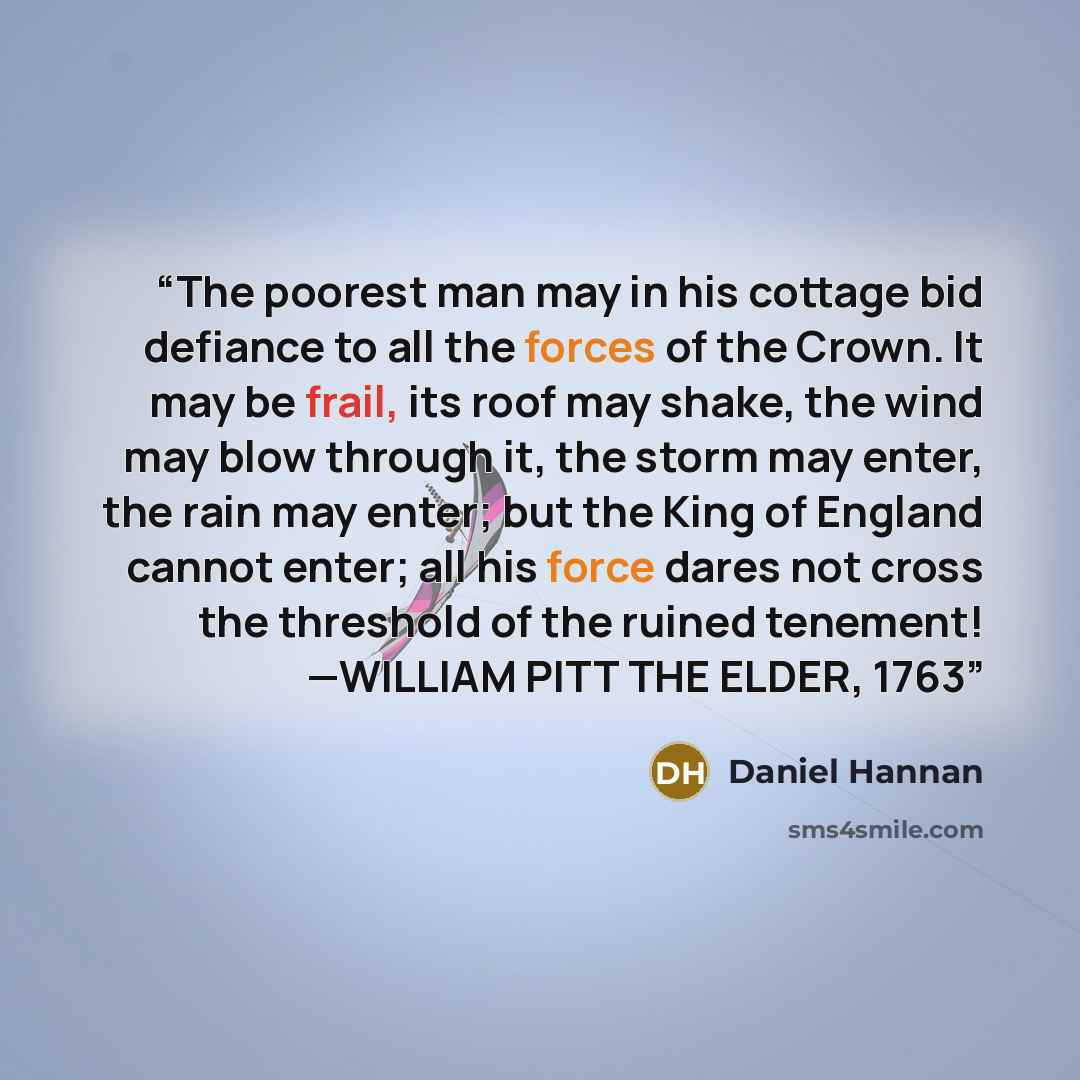 “The poorest man may in his cottage bid defiance to all the forces of the Crown. It may be frail, its roof may shake, the wind may blow through it, the storm may enter, the rain may enter; but the King of England cannot enter; all his force dares not cross the threshold of the ruined tenement!…” quote by Daniel Hannan