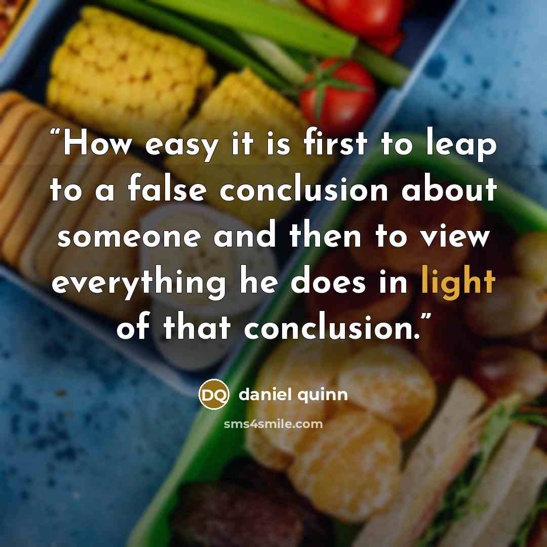 “How easy it is first to leap to a false conclusion about someone and then to view everything he does in light of that conclusion.” quote by Daniel Quinn