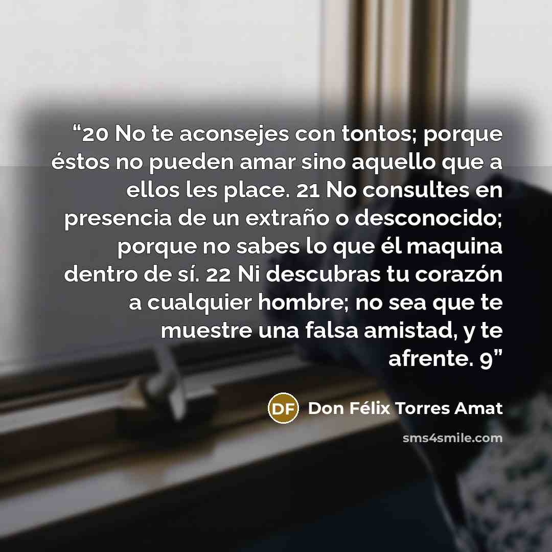 “20 No te aconsejes con tontos; porque éstos no pueden amar sino aquello que a ellos les place. 21 No consultes en presencia de un extraño o desconocido; porque no sabes lo que él maquina dentro de sí. 22 Ni descubras tu corazón a cualquier hombre; no sea que te muestre una falsa amistad, y te…” quote by Don Félix Torres Amat