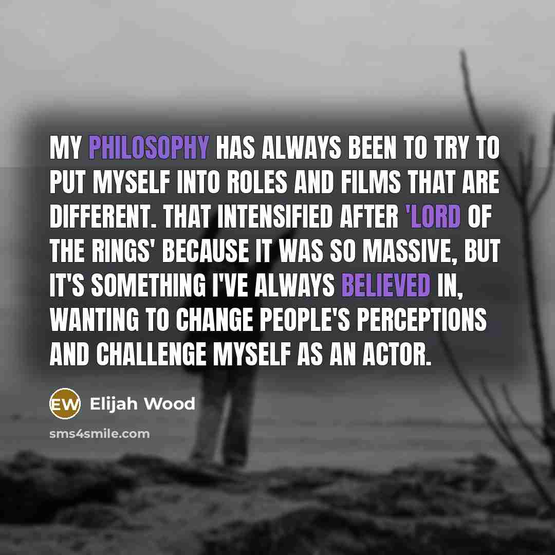 “My philosophy has always been to try to put myself into roles and films that are different. That intensified after 'Lord of the Rings' because it was so massive, but it's something I've always believed in, wanting to change people's perceptions and challenge myself as an actor.” quote by Elijah Wood