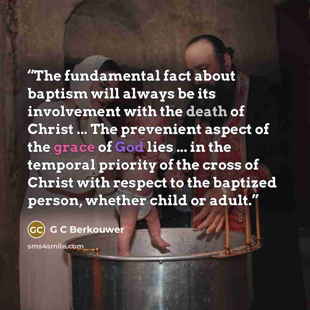 “The fundamental fact about baptism will always be its involvement with the death of Christ ... The prevenient aspect of the grace of God lies ... in the temporal priority of the cross of Christ with respect to the baptized person, whether child or adult.” quote by G C Berkouwer