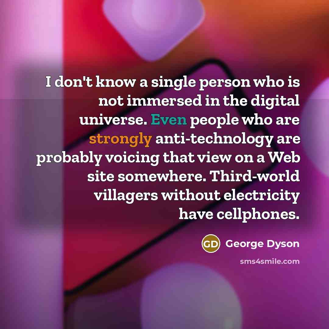 “I don't know a single person who is not immersed in the digital universe. Even people who are strongly anti-technology are probably voicing that view on a Web site somewhere. Third-world villagers without electricity have cellphones.” quote by George Dyson