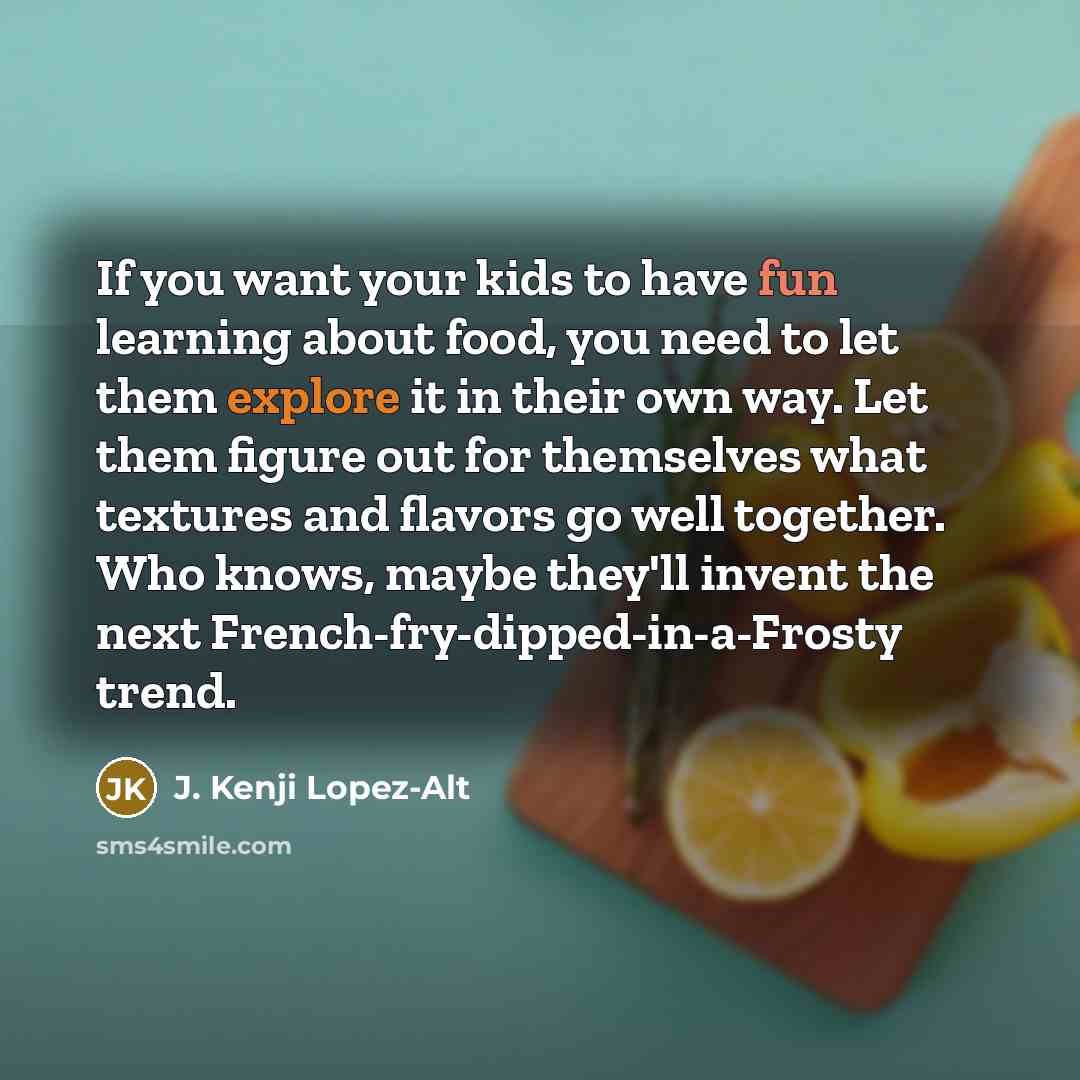 “If you want your kids to have fun learning about food, you need to let them explore it in their own way. Let them figure out for themselves what textures and flavors go well together. Who knows, maybe they'll invent the next French-fry-dipped-in-a-Frosty trend.” quote by J. Kenji Lopez-Alt