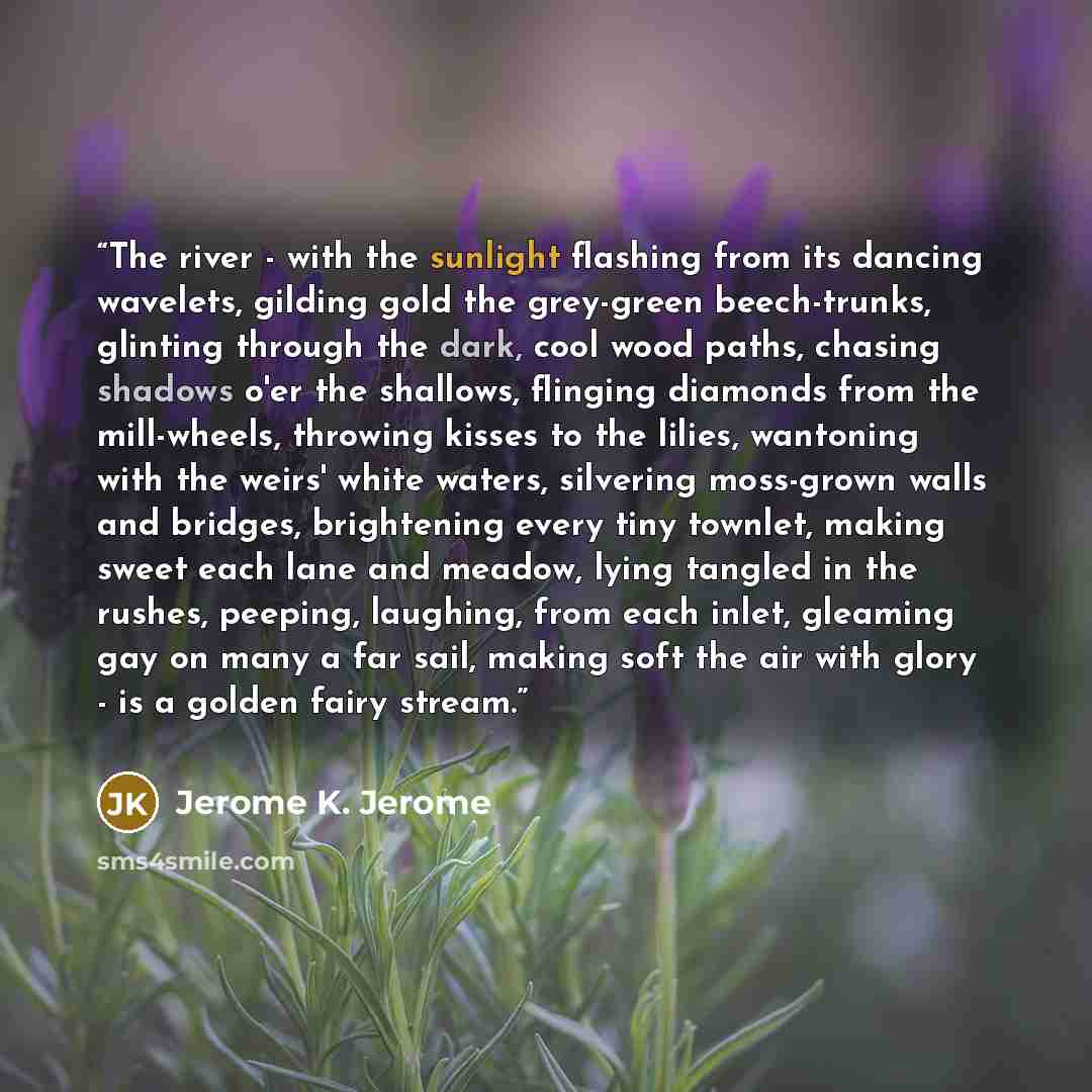 “The river - with the sunlight flashing from its dancing wavelets, gilding gold the grey-green beech-trunks, glinting through the dark, cool wood paths, chasing shadows o'er the shallows, flinging diamonds from the mill-wheels, throwing kisses to the lilies, wantoning with the weirs' white waters…” quote by Jerome K. Jerome