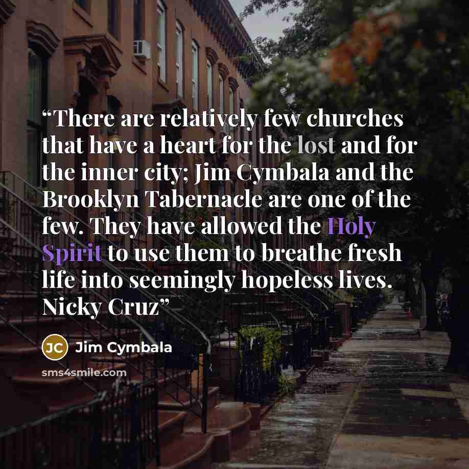 “There are relatively few churches that have a heart for the lost and for the inner city; Jim Cymbala and the Brooklyn Tabernacle are one of the few. They have allowed the Holy Spirit to use them to breathe fresh life into seemingly hopeless lives. Nicky Cruz” quote by Jim Cymbala