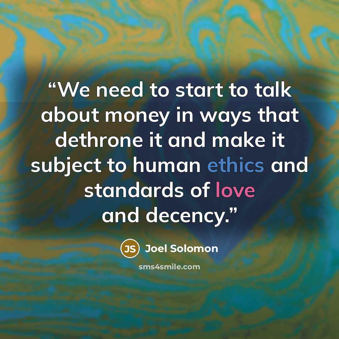 “We need to start to talk about money in ways that dethrone it and make it subject to human ethics and standards of love and decency.” quote by Joel Solomon