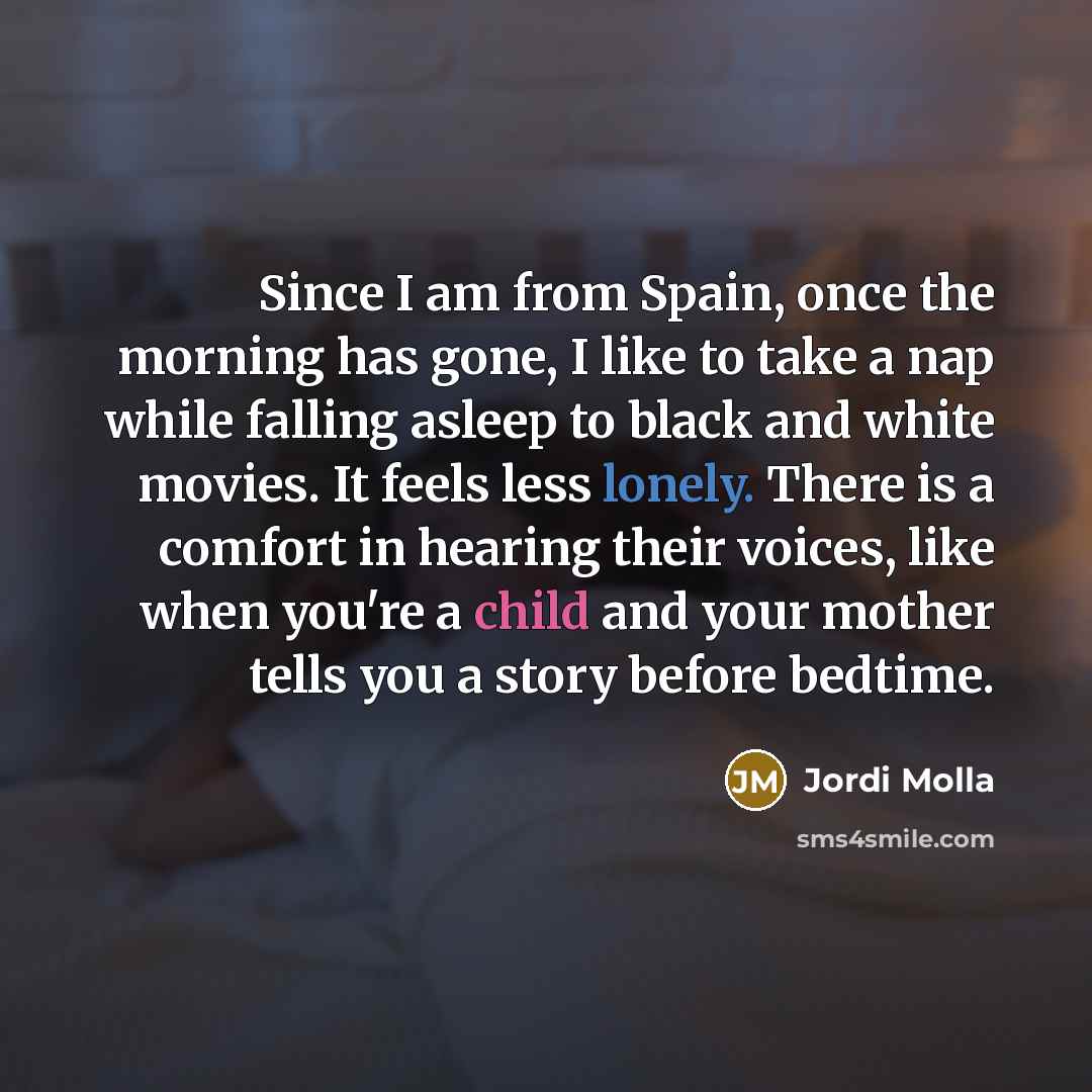 “Since I am from Spain, once the morning has gone, I like to take a nap while falling asleep to black and white movies. It feels less lonely. There is a comfort in hearing their voices, like when you're a child and your mother tells you a story before bedtime.” quote by Jordi Molla