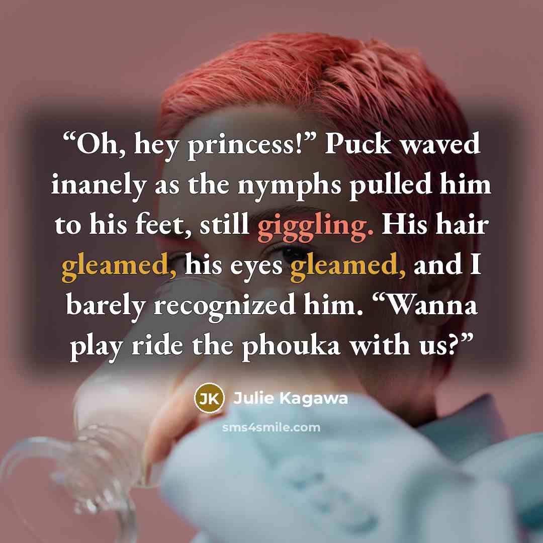“Oh, hey princess!” Puck waved inanely as the nymphs pulled him to his feet, still giggling. His hair gleamed, his eyes gleamed, and I barely recognized him. “Wanna play ride the phouka with us?” quote by Julie Kagawa
