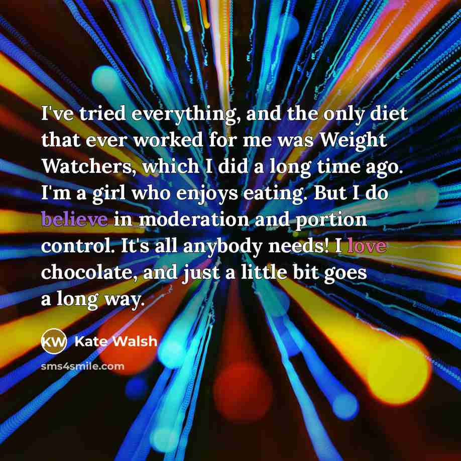 “I've tried everything, and the only diet that ever worked for me was Weight Watchers, which I did a long time ago. I'm a girl who enjoys eating. But I do believe in moderation and portion control. It's all anybody needs! I love chocolate, and just a little bit goes a long way.” quote by Kate Walsh