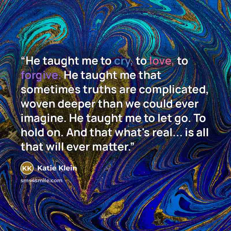 “He taught me to cry, to love, to forgive. He taught me that sometimes truths are complicated, woven deeper than we could ever imagine. He taught me to let go. To hold on. And that what's real... is all that will ever matter.” quote by Katie Klein