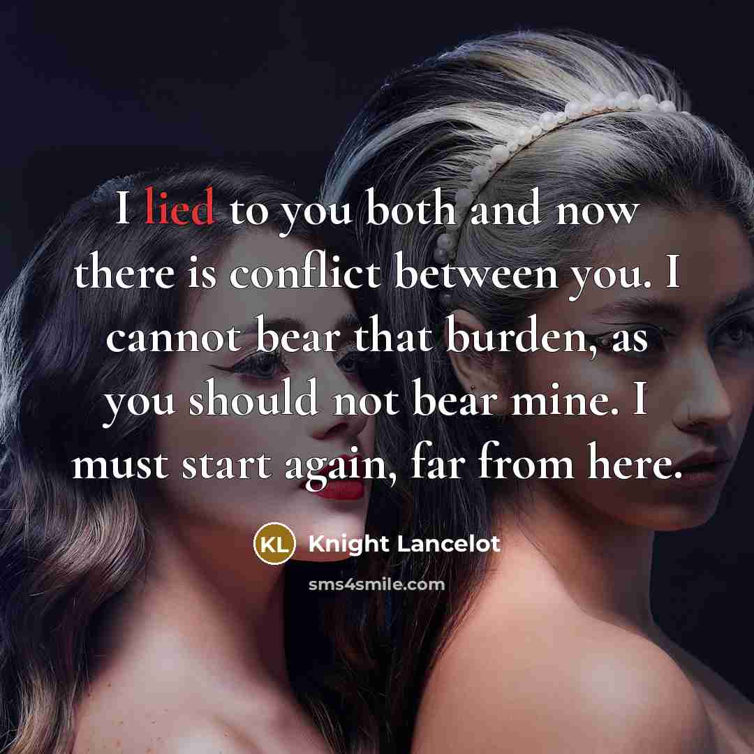 “I lied to you both and now there is conflict between you. I cannot bear that burden, as you should not bear mine. I must start again, far from here.” quote by Knight Lancelot