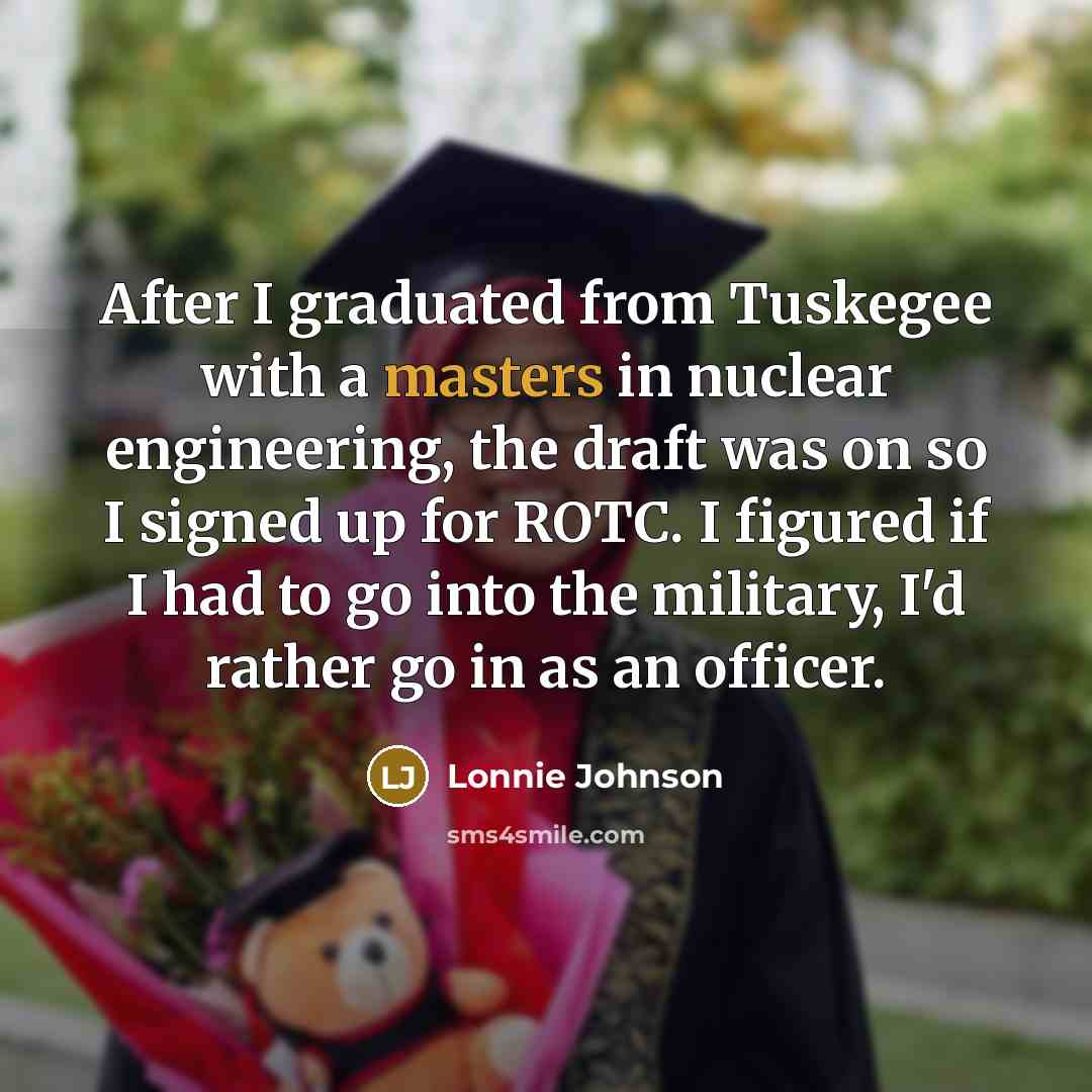 “After I graduated from Tuskegee with a masters in nuclear engineering, the draft was on so I signed up for ROTC. I figured if I had to go into the military, I'd rather go in as an officer.” quote by Lonnie Johnson