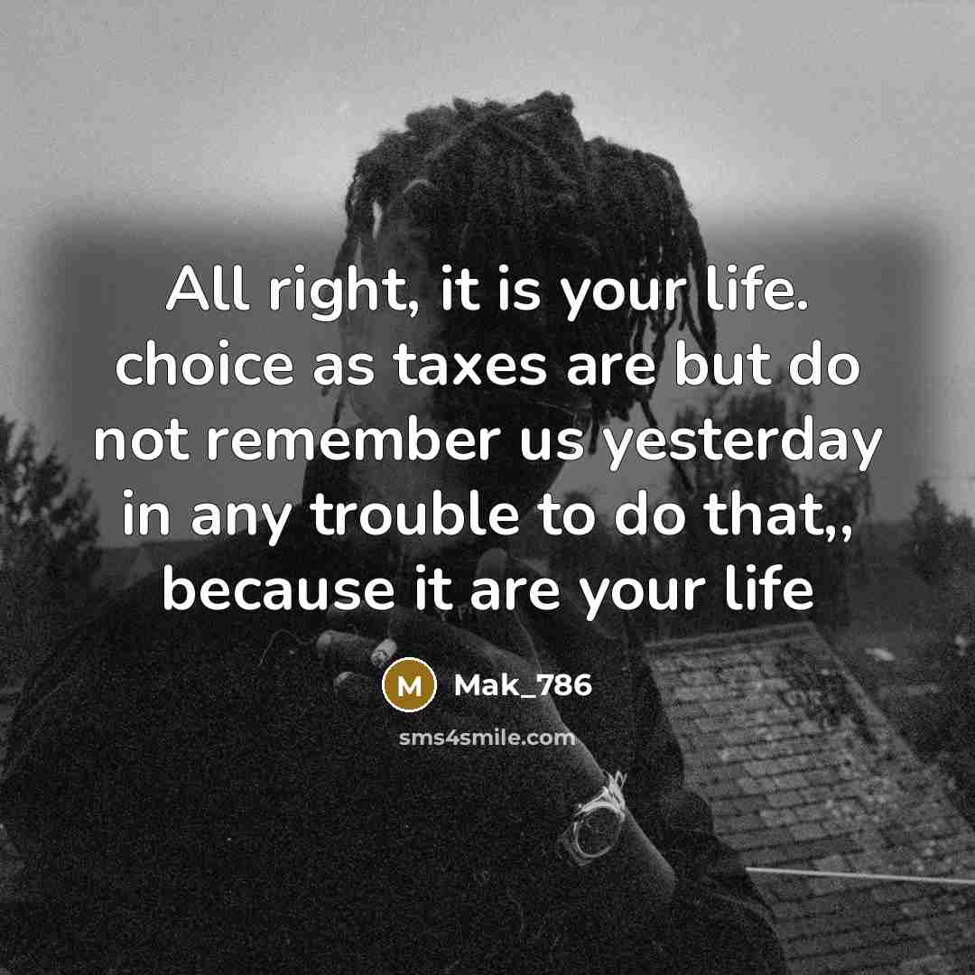 “All right, it is your life. choice as taxes are but do not remember us yesterday in any trouble to do that,, because it are your life” quote by Mak_786