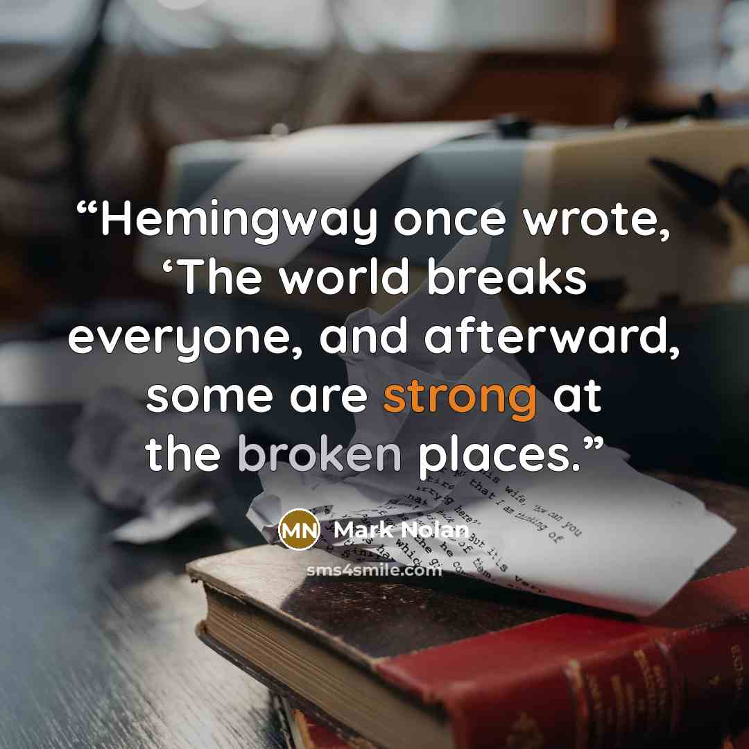 “Hemingway once wrote, ‘The world breaks everyone, and afterward, some are strong at the broken places.” quote by Mark Nolan