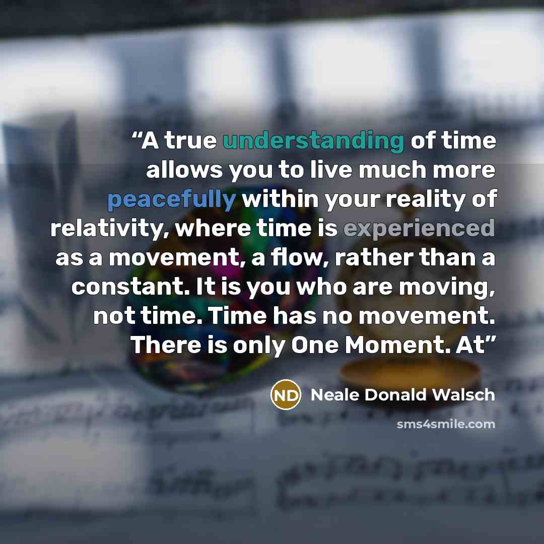 “A true understanding of time allows you to live much more peacefully within your reality of relativity, where time is experienced as a movement, a flow, rather than a constant. It is you who are moving, not time. Time has no movement. There is only One Moment. At” quote by Neale Donald Walsch