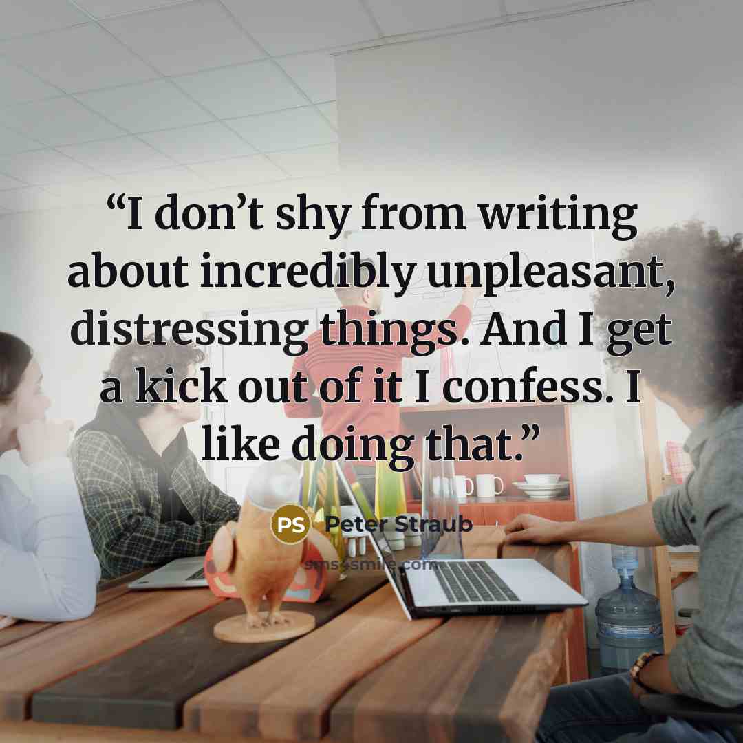 “I don’t shy from writing about incredibly unpleasant, distressing things. And I get a kick out of it I confess. I like doing that.” quote by Peter Straub