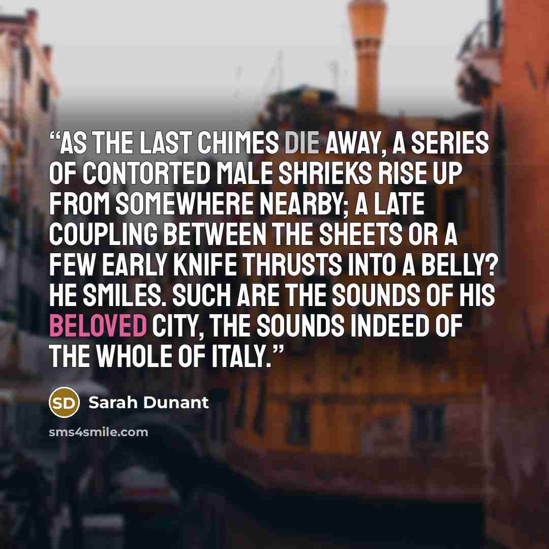 “As the last chimes die away, a series of contorted male shrieks rise up from somewhere nearby; a late coupling between the sheets or a few early knife thrusts into a belly? He smiles. Such are the sounds of his beloved city, the sounds indeed of the whole of Italy.” quote by Sarah Dunant