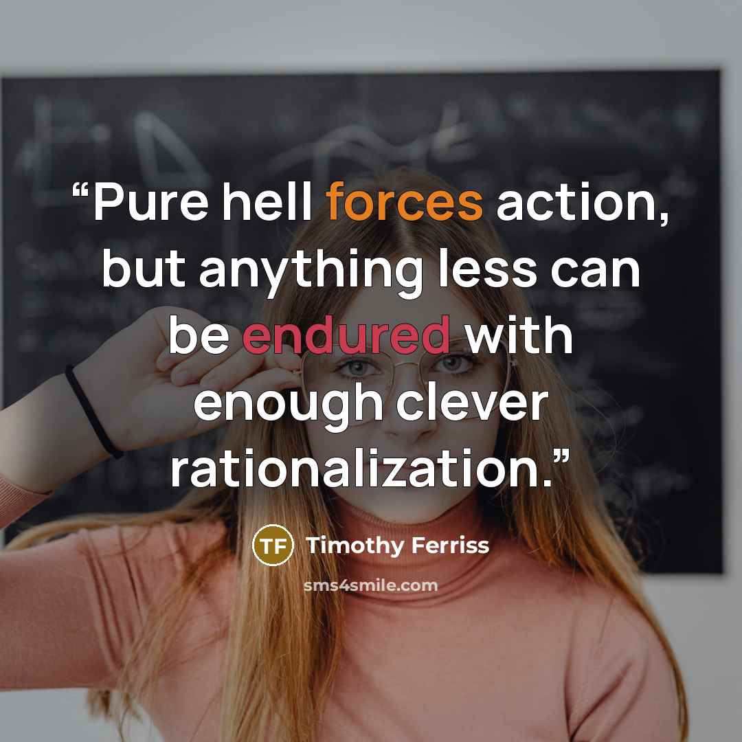 “Pure hell forces action, but anything less can be endured with enough clever rationalization.” quote by Timothy Ferriss