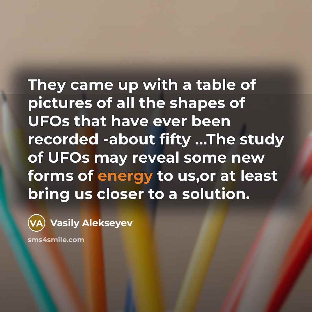 “They came up with a table of pictures of all the shapes of UFOs that have ever been recorded -about fifty ...The study of UFOs may reveal some new forms of energy to us,or at least bring us closer to a solution.” quote by Vasily Alekseyev