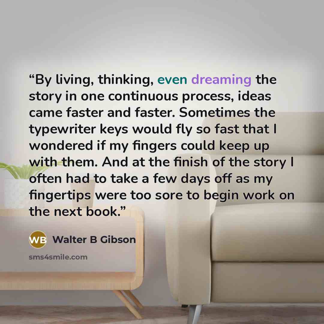 “By living, thinking, even dreaming the story in one continuous process, ideas came faster and faster. Sometimes the typewriter keys would fly so fast that I wondered if my fingers could keep up with them. And at the finish of the story I often had to take a few days off as my fingertips were too…” quote by Walter B Gibson