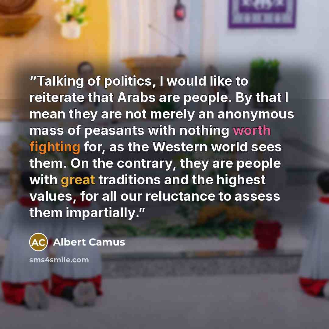 “Talking of politics, I would like to reiterate that Arabs are people. By that I mean they are not merely an anonymous mass of peasants with nothing worth fighting for, as the Western world sees them. On the contrary, they are people with great traditions and the highest values, for all our…” quote by Albert Camus