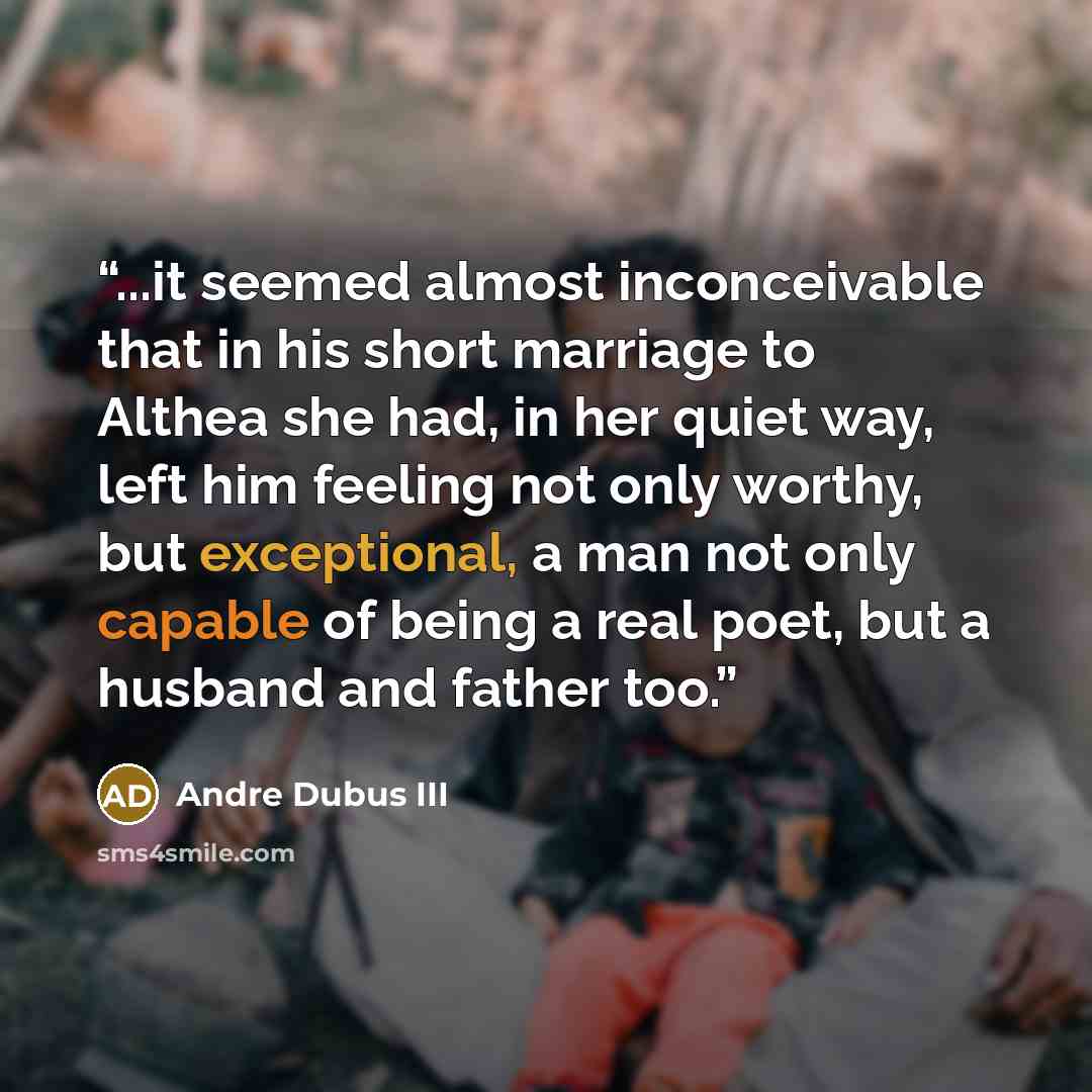 “...it seemed almost inconceivable that in his short marriage to Althea she had, in her quiet way, left him feeling not only worthy, but exceptional, a man not only capable of being a real poet, but a husband and father too.” quote by Andre Dubus III