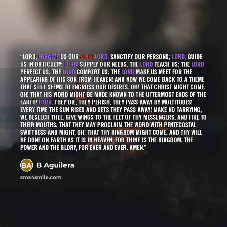 “Lord, forgive us our sins; Lord, sanctify our persons; Lord, guide us in difficulty; Lord, supply our needs. The Lord teach us; the Lord perfect us; the Lord comfort us; the Lord make us meet for the appearing of His Son from heaven! And now we come back to a theme that still seems to engross our…” quote by B Aguilera