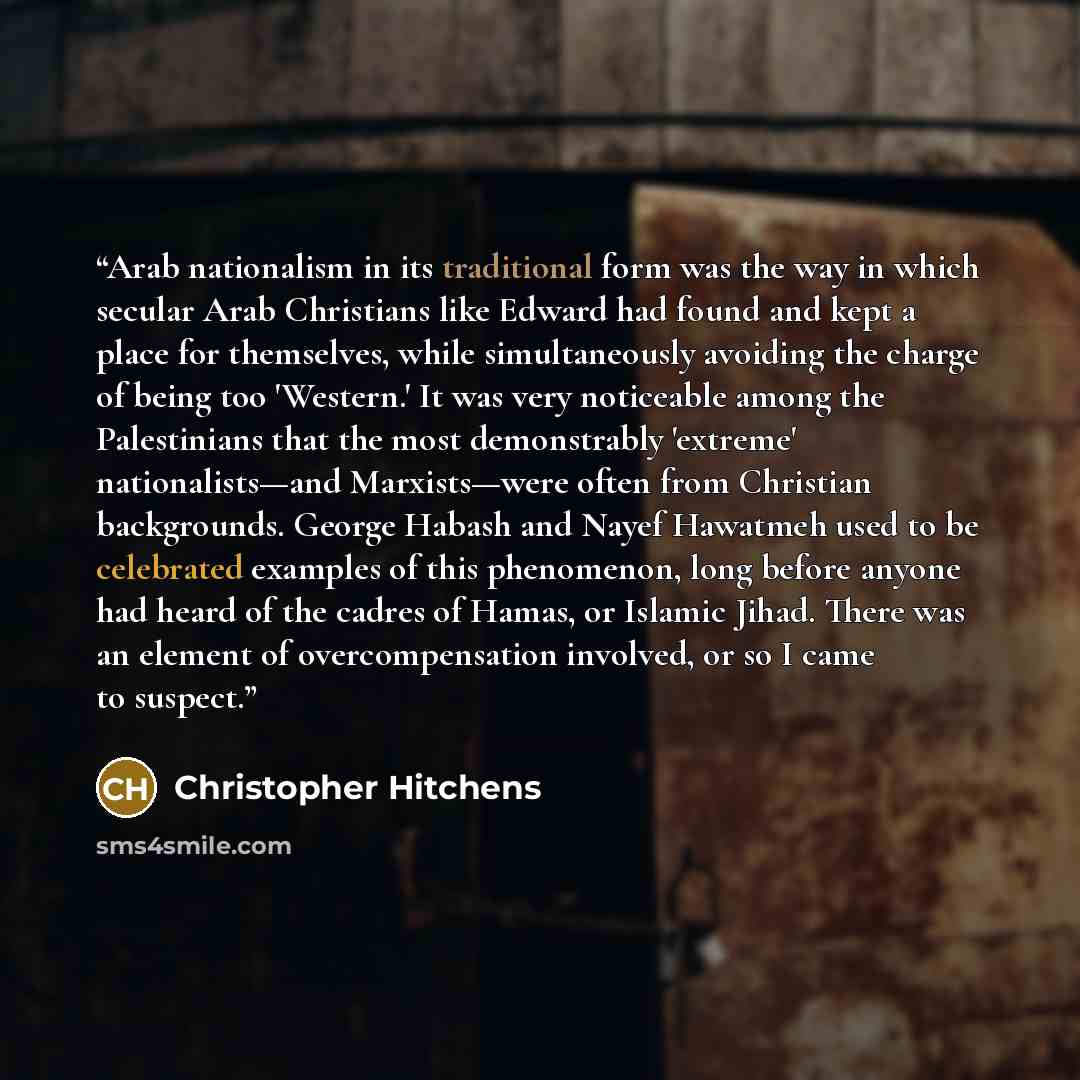 “Arab nationalism in its traditional form was the way in which secular Arab Christians like Edward had found and kept a place for themselves, while simultaneously avoiding the charge of being too 'Western.' It was very noticeable among the Palestinians that the most demonstrably 'extreme'…” quote by Christopher Hitchens