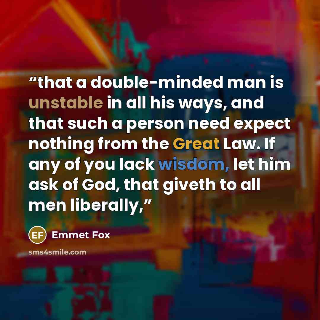 “that a double-minded man is unstable in all his ways, and that such a person need expect nothing from the Great Law. If any of you lack wisdom, let him ask of God, that giveth to all men liberally,” quote by Emmet Fox