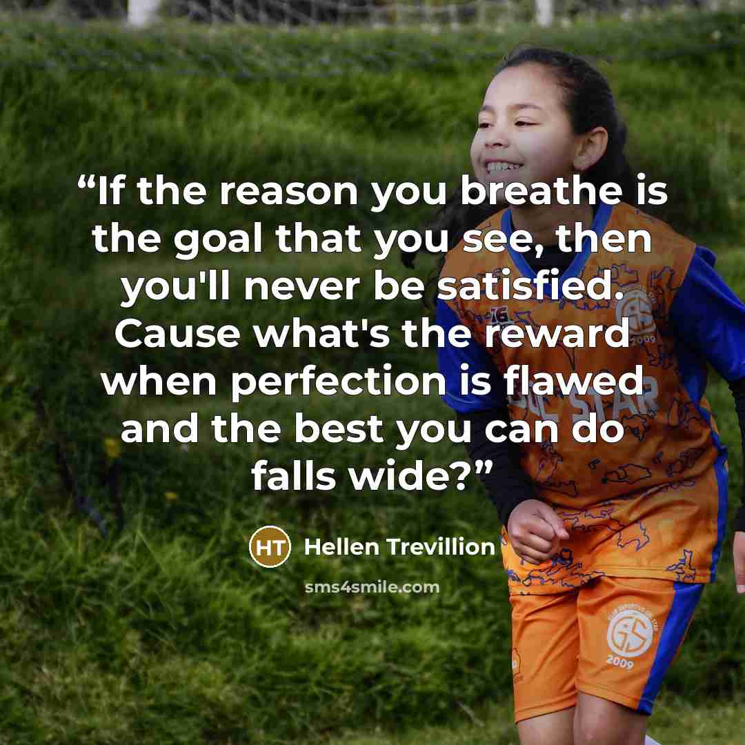 “If the reason you breathe is the goal that you see, then you'll never be satisfied. Cause what's the reward when perfection is flawed and the best you can do falls wide?” quote by Hellen Trevillion