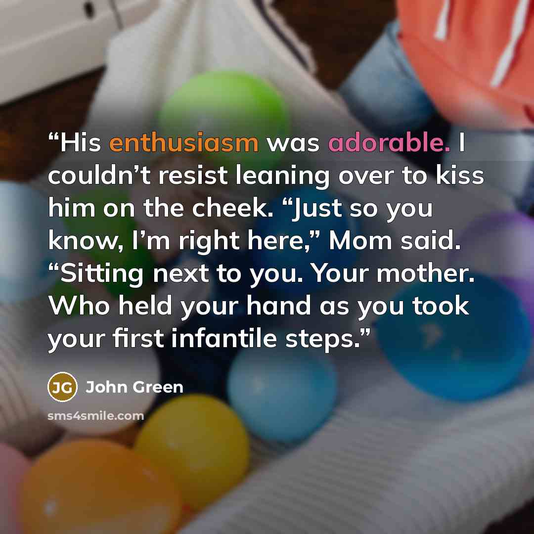“His enthusiasm was adorable. I couldn’t resist leaning over to kiss him on the cheek. “Just so you know, I’m right here,” Mom said. “Sitting next to you. Your mother. Who held your hand as you took your first infantile steps.” quote by John Green