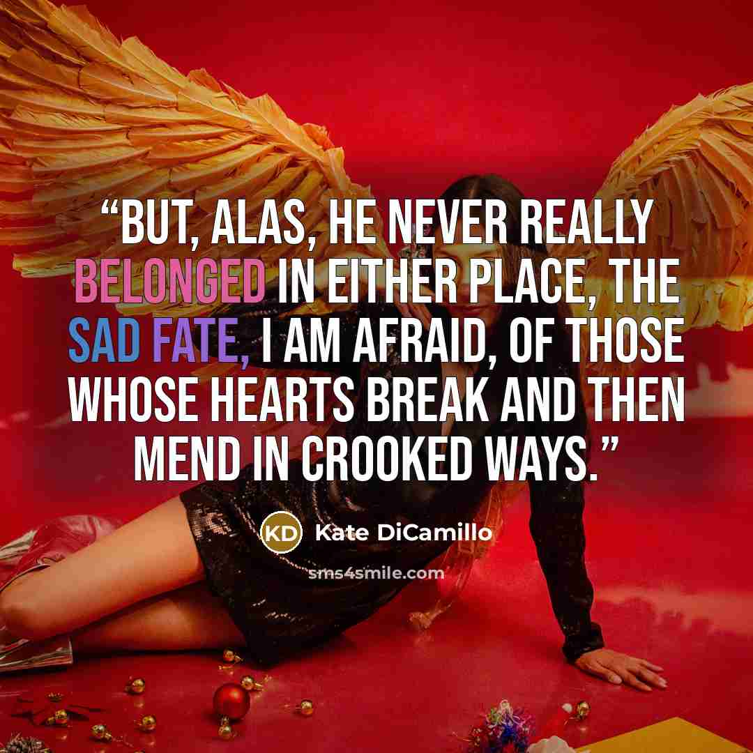 “But, alas, he never really belonged in either place, the sad fate, I am afraid, of those whose hearts break and then mend in crooked ways.” quote by Kate DiCamillo