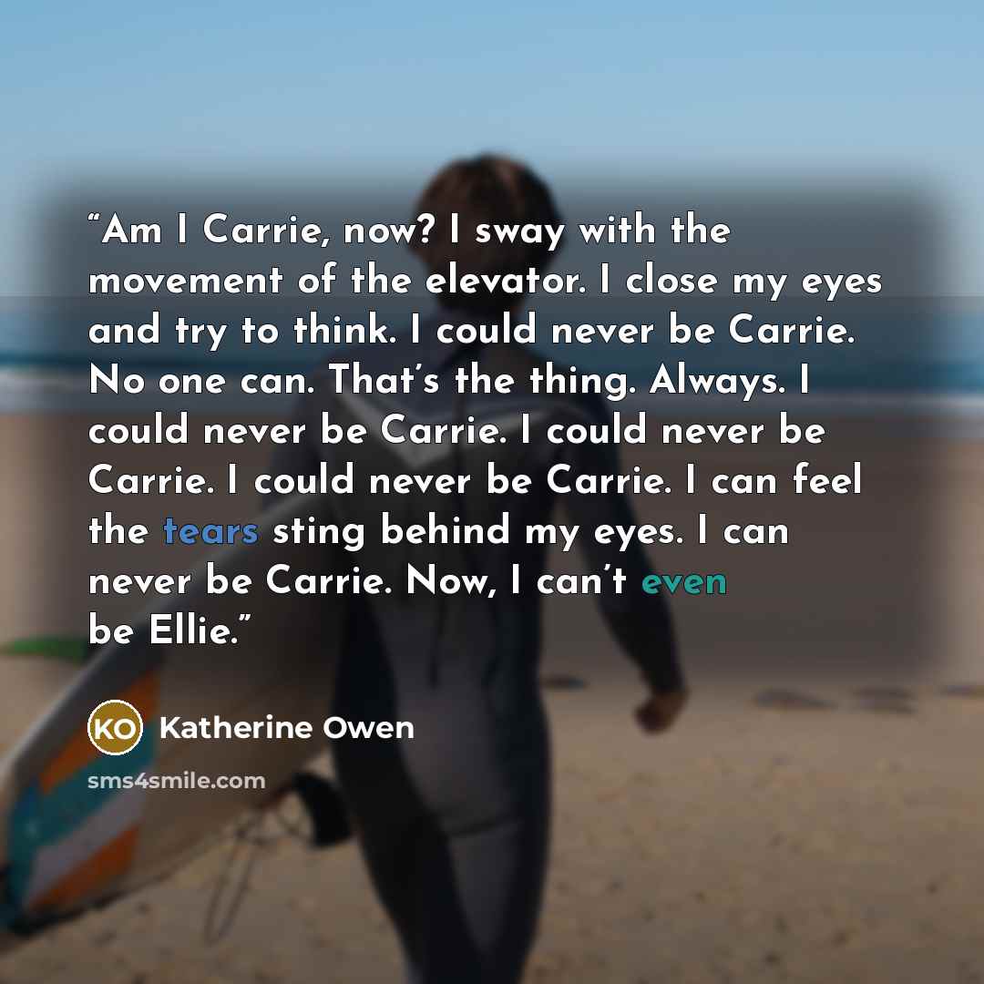 “Am I Carrie, now? I sway with the movement of the elevator. I close my eyes and try to think. I could never be Carrie. No one can. That’s the thing. Always. I could never be Carrie. I could never be Carrie. I could never be Carrie. I can feel the tears sting behind my eyes. I can never be Carrie…” quote by Katherine Owen