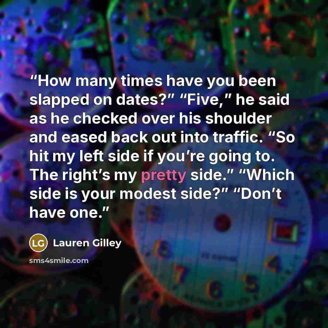 “How many times have you been slapped on dates?” “Five,” he said as he checked over his shoulder and eased back out into traffic. “So hit my left side if you’re going to. The right’s my pretty side.” “Which side is your modest side?” “Don’t have one.” quote by Lauren Gilley