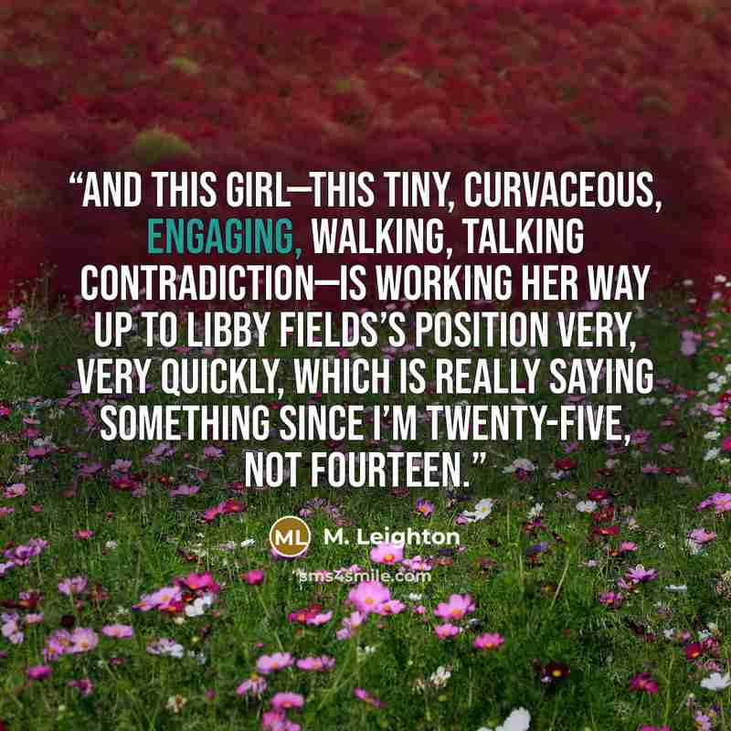 “And this girl—this tiny, curvaceous, engaging, walking, talking contradiction—is working her way up to Libby Fields’s position very, very quickly, which is really saying something since I’m twenty-five, not fourteen.” quote by M. Leighton