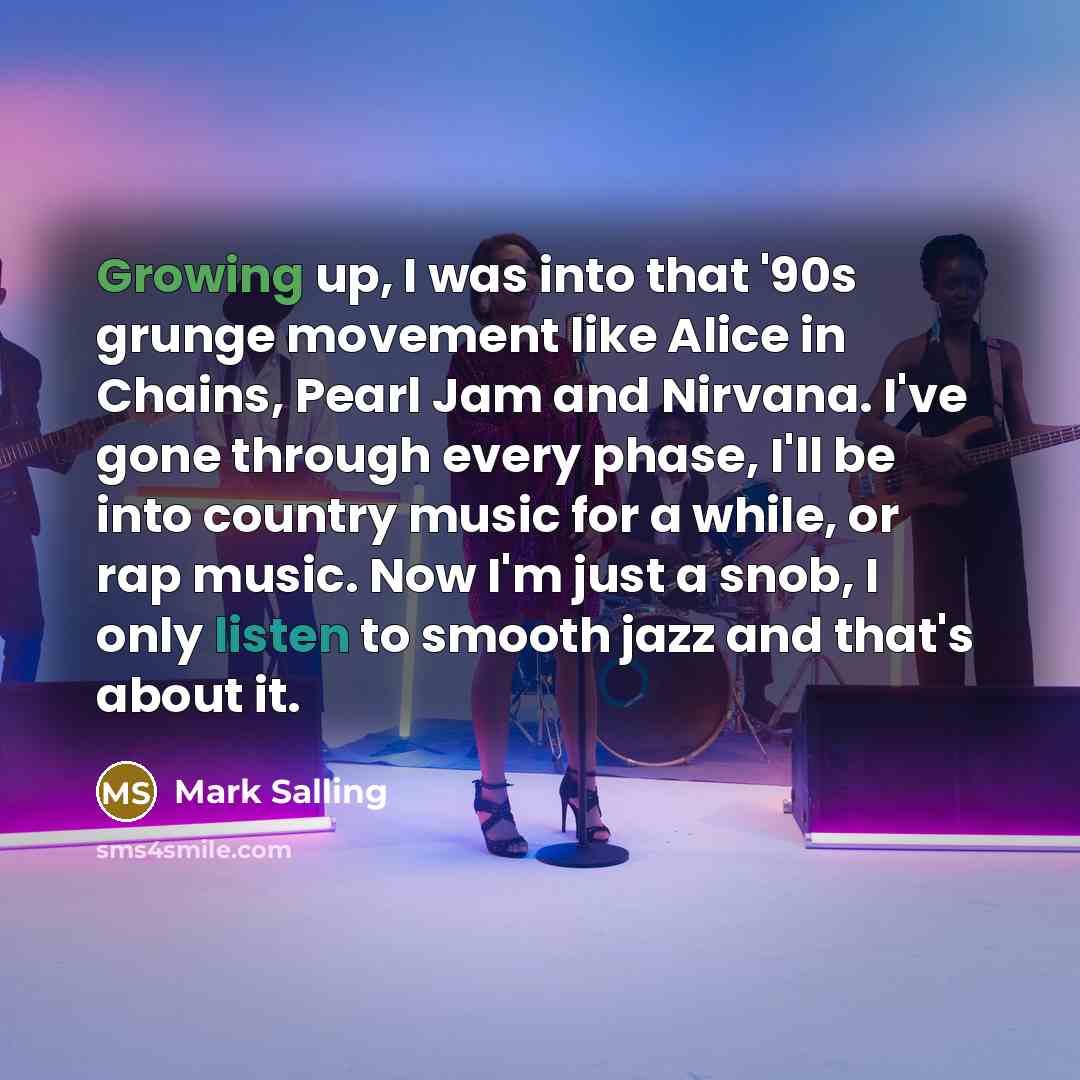 “Growing up, I was into that '90s grunge movement like Alice in Chains, Pearl Jam and Nirvana. I've gone through every phase, I'll be into country music for a while, or rap music. Now I'm just a snob, I only listen to smooth jazz and that's about it.” quote by Mark Salling