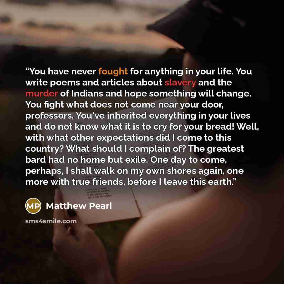 “You have never fought for anything in your life. You write poems and articles about slavery and the murder of Indians and hope something will change. You fight what does not come near your door, professors. You've inherited everything in your lives and do not know what it is to cry for your bread!…” quote by Matthew Pearl
