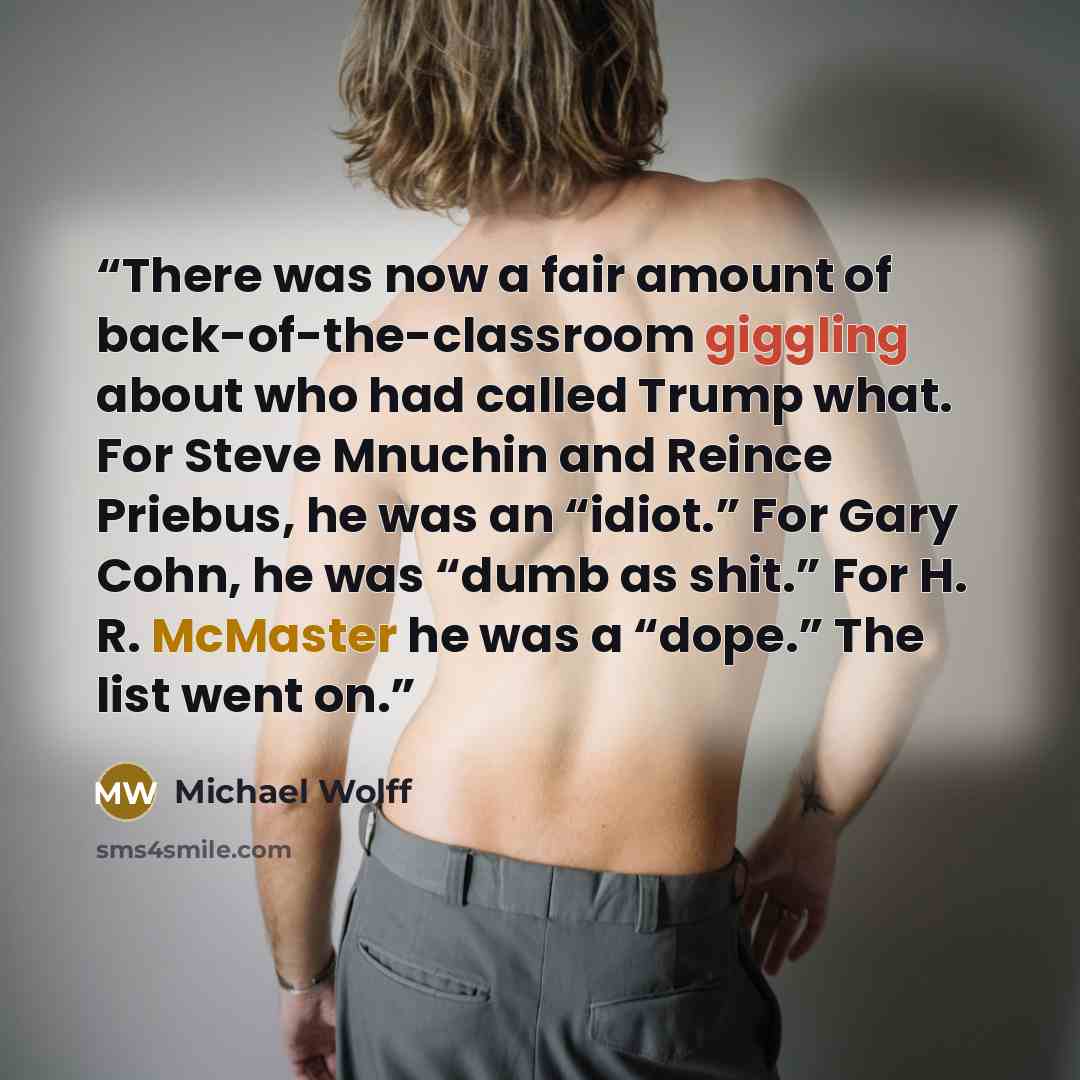 “There was now a fair amount of back-of-the-classroom giggling about who had called Trump what. For Steve Mnuchin and Reince Priebus, he was an “idiot.” For Gary Cohn, he was “dumb as shit.” For H. R. McMaster he was a “dope.” The list went on.” quote by Michael Wolff